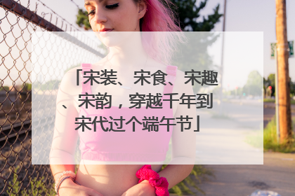 宋装、宋食、宋趣、宋韵，穿越千年到宋代过个端午节