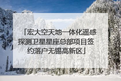 宏大空天地一体化遥感探测卫星星座总部项目签约落户无锡高新区