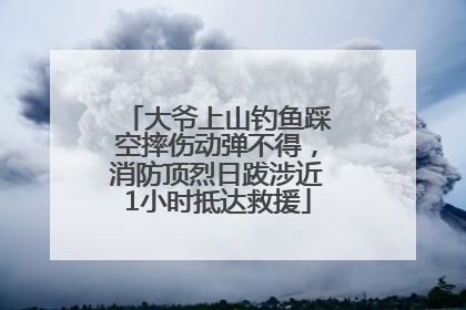 大爷上山钓鱼踩空摔伤动弹不得，消防顶烈日跋涉近1小时抵达救援
