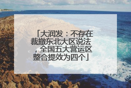 大润发：不存在裁撤东北大区说法，全国五大营运区整合提效为四个