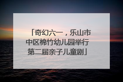 奇幻六一，乐山市中区棉竹幼儿园举行第二届亲子儿童剧