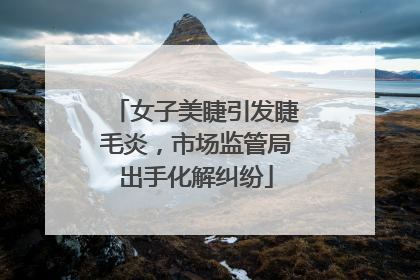女子美睫引发睫毛炎，市场监管局出手化解纠纷