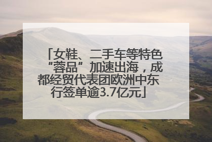 女鞋、二手车等特色“蓉品”加速出海，成都经贸代表团欧洲中东行签单逾3.7亿元