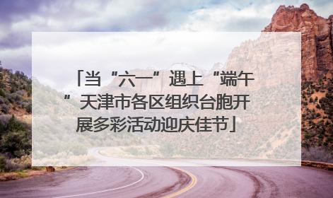 当“六一”遇上“端午”天津市各区组织台胞开展多彩活动迎庆佳节