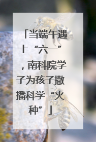 当端午遇上“六一”，南科院学子为孩子撒播科学“火种”