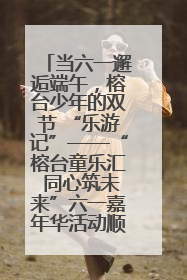 当六一邂逅端午，榕台少年的双节 “乐游记”——“榕台童乐汇 同心筑未来”六一嘉年华活动顺利举行