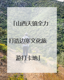 山西天镇全力打造边塞文化旅游打卡地