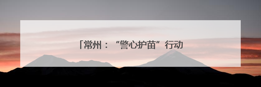 常州：“警心护苗”行动筑牢百万学子安全屏障
