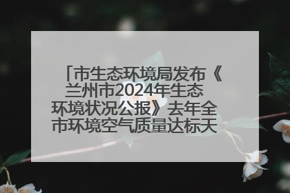 市生态环境局发布《兰州市2024年生态环境状况公报》去年全市环境空气质量达标天数301天