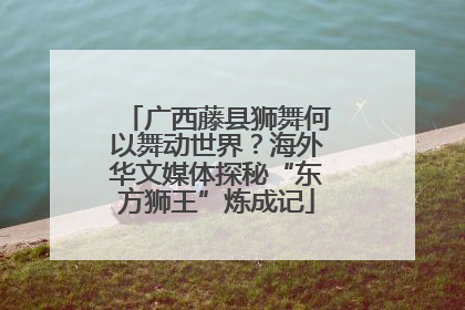 广西藤县狮舞何以舞动世界？海外华文媒体探秘“东方狮王”炼成记