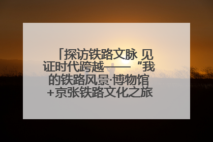 探访铁路文脉 见证时代跨越——“我的铁路风景·博物馆+京张铁路文化之旅”活动在京启动