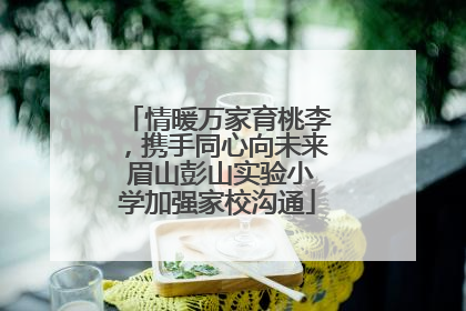 情暖万家育桃李，携手同心向未来 眉山彭山实验小学加强家校沟通