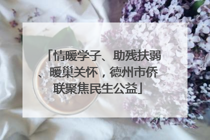 情暖学子、助残扶弱、暖巢关怀，德州市侨联聚焦民生公益