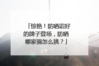 惊艳！防晒霜好的牌子登场，防晒哪家强怎么挑？