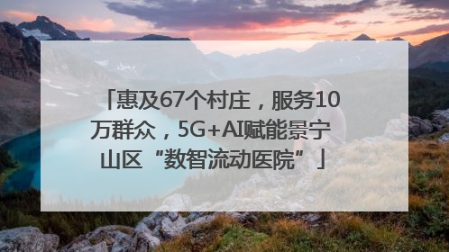 惠及67个村庄，服务10万群众，5G+AI赋能景宁山区“数智流动医院”