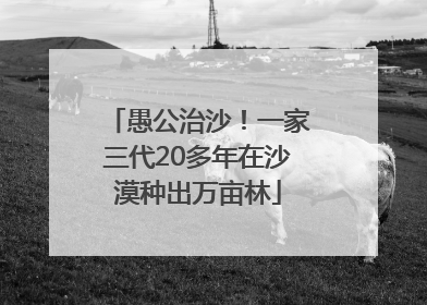 愚公治沙！一家三代20多年在沙漠种出万亩林