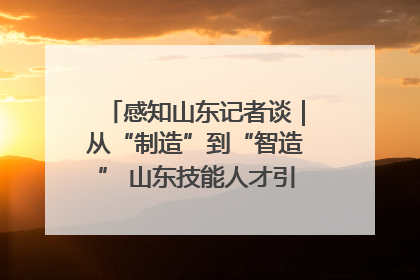 感知山东记者谈｜从“制造”到“智造” 山东技能人才引领产业升级