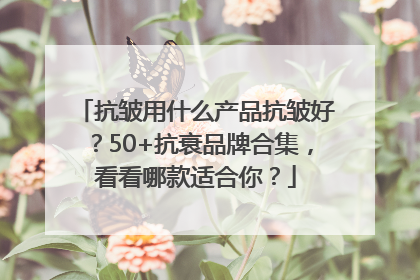 抗皱用什么产品抗皱好？50+抗衰品牌合集，看看哪款适合你？