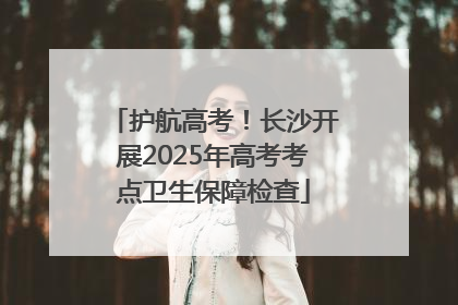 护航高考！长沙开展2025年高考考点卫生保障检查