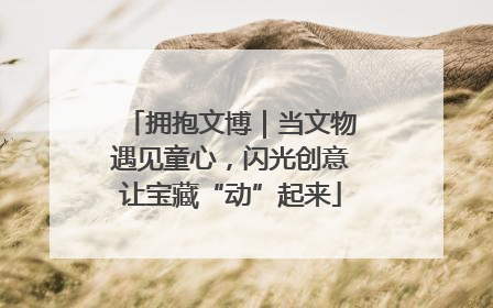 拥抱文博｜当文物遇见童心，闪光创意让宝藏“动”起来