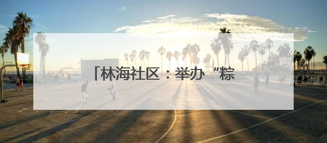 林海社区：举办“粽香飘逸传安康 邻里共话端午情”主题活动
