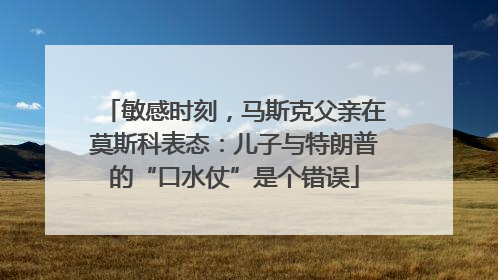 敏感时刻，马斯克父亲在莫斯科表态：儿子与特朗普的“口水仗”是个错误