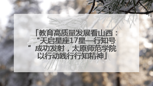 教育高质量发展看山西：“天启星座17星—行知号”成功发射，太原师范学院以行动践行行知精神