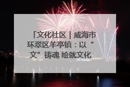 文化社区｜威海市环翠区羊亭镇：以“文”铸魂 绘就文化社区新画卷
