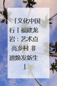 文化中国行丨福建龙岩：艺术点亮乡村 非遗焕发新生