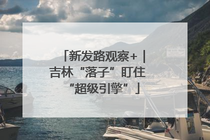新发路观察+｜吉林“落子”盯住“超级引擎”