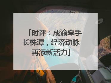 时评：成渝牵手长株潭，经济动脉再添新活力
