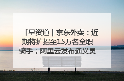 早资道｜京东外卖：近期将扩招至15万名全职骑手；阿里云发布通义灵码AI IDE