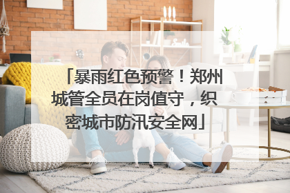 暴雨红色预警！郑州城管全员在岗值守，织密城市防汛安全网