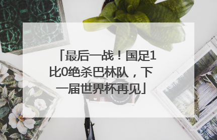最后一战！国足1比0绝杀巴林队，下一届世界杯再见