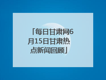 每日甘肃网6月15日甘肃热点新闻回顾