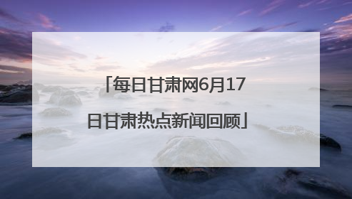 每日甘肃网6月17日甘肃热点新闻回顾