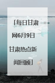 每日甘肃网6月9日甘肃热点新闻回顾