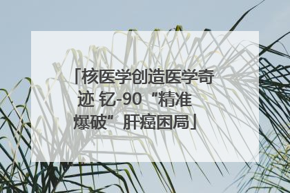 核医学创造医学奇迹 钇-90“精准爆破”肝癌困局