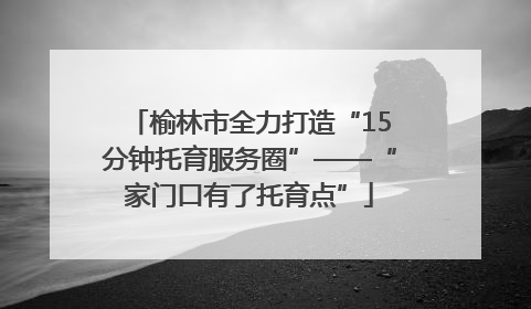 榆林市全力打造“15分钟托育服务圈”——“家门口有了托育点”
