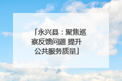 永兴县：聚焦巡察反馈问题 提升公共服务质量