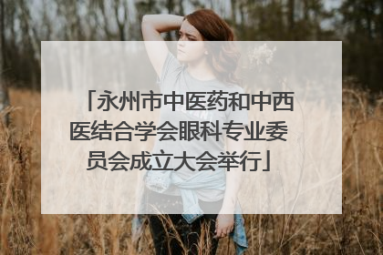 永州市中医药和中西医结合学会眼科专业委员会成立大会举行