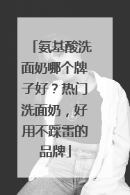 氨基酸洗面奶哪个牌子好？热门洗面奶，好用不踩雷的品牌