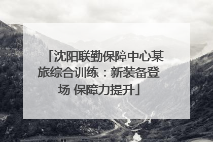 沈阳联勤保障中心某旅综合训练：新装备登场 保障力提升