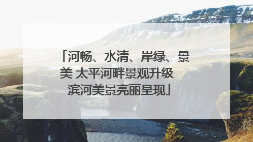 河畅、水清、岸绿、景美 太平河畔景观升级 滨河美景亮丽呈现