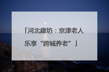 河北廊坊：京津老人乐享“跨城养老”
