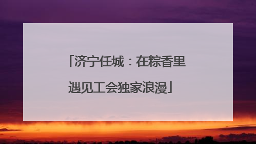 济宁任城：在粽香里遇见工会独家浪漫