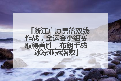 浙江广厦男篮双线作战，全运会小组赛取得首胜，布朗手感冰凉亚冠落败