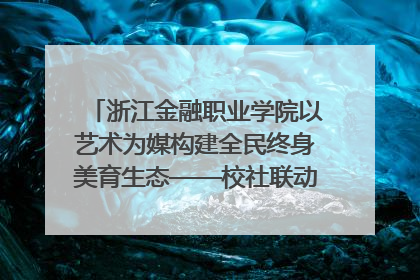 浙江金融职业学院以艺术为媒构建全民终身美育生态——校社联动共谱美育新篇章