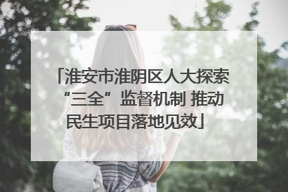 淮安市淮阴区人大探索“三全”监督机制 推动民生项目落地见效