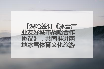 深哈签订《冰雪产业友好城市战略合作协议》，共同推进两地冰雪体育文化旅游高质量发展